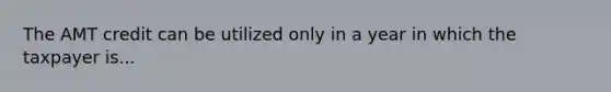 The AMT credit can be utilized only in a year in which the taxpayer is...