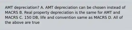 AMT depreciation? A. AMT depreciation can be chosen instead of MACRS B. Real property depreciation is the same for AMT and MACRS C. 150 DB, life and convention same as MACRS D. All of the above are true