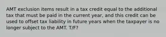 AMT exclusion items result in a tax credit equal to the additional tax that must be paid in the current year, and this credit can be used to offset tax liability in future years when the taxpayer is no longer subject to the AMT. T/F?