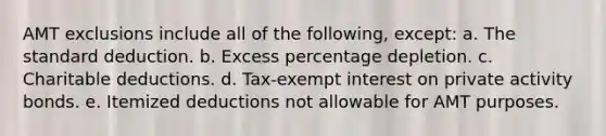 AMT exclusions include all of the following, except: a. The standard deduction. b. Excess percentage depletion. c. Charitable deductions. d. Tax-exempt interest on private activity bonds. e. Itemized deductions not allowable for AMT purposes.