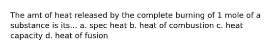 The amt of heat released by the complete burning of 1 mole of a substance is its... a. spec heat b. heat of combustion c. heat capacity d. heat of fusion