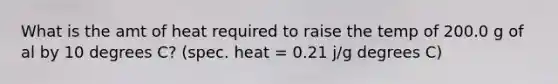 What is the amt of heat required to raise the temp of 200.0 g of al by 10 degrees C? (spec. heat = 0.21 j/g degrees C)