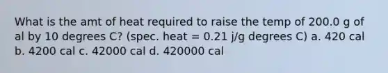 What is the amt of heat required to raise the temp of 200.0 g of al by 10 degrees C? (spec. heat = 0.21 j/g degrees C) a. 420 cal b. 4200 cal c. 42000 cal d. 420000 cal