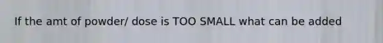 If the amt of powder/ dose is TOO SMALL what can be added