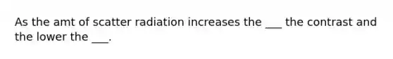 As the amt of scatter radiation increases the ___ the contrast and the lower the ___.