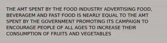 THE AMT SPENT BY THE FOOD INDUSTRY ADVERTISING FOOD, BEVERAGEM AND FAST FOOD IS NEARLY EQUAL TO THE AMT SPENT BY THE GOVERNMENT PROMOTING ITS CAMPAIGN TO ENCOURAGE PEOPLE OF ALL AGES TO INCREASE THEIR CONSUMPTION OF FRUITS AND VEGETABLES