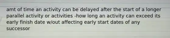 amt of time an activity can be delayed after the start of a longer parallel activity or activities -how long an activity can exceed its early finish date w/out affecting early start dates of any successor