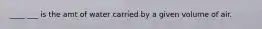 ____ ___ is the amt of water carried by a given volume of air.
