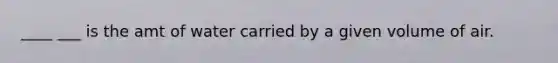 ____ ___ is the amt of water carried by a given volume of air.