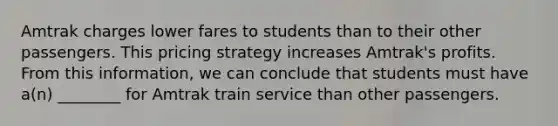 Amtrak charges lower fares to students than to their other passengers. This pricing strategy increases Amtrak's profits. From this information, we can conclude that students must have a(n) ________ for Amtrak train service than other passengers.