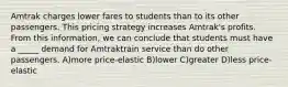 Amtrak charges lower fares to students than to its other passengers. This pricing strategy increases Amtrak's profits. From this information, we can conclude that students must have a _____ demand for Amtraktrain service than do other passengers. A)more price-elastic B)lower C)greater D)less price-elastic