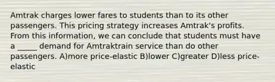 Amtrak charges lower fares to students than to its other passengers. This pricing strategy increases Amtrak's profits. From this information, we can conclude that students must have a _____ demand for Amtraktrain service than do other passengers. A)more price-elastic B)lower C)greater D)less price-elastic