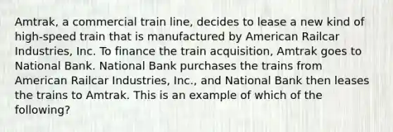 Amtrak, a commercial train line, decides to lease a new kind of high-speed train that is manufactured by American Railcar Industries, Inc. To finance the train acquisition, Amtrak goes to National Bank. National Bank purchases the trains from American Railcar Industries, Inc., and National Bank then leases the trains to Amtrak. This is an example of which of the following?