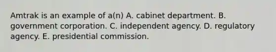 Amtrak is an example of a(n) A. cabinet department. B. government corporation. C. independent agency. D. regulatory agency. E. presidential commission.