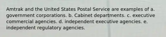 Amtrak and the United States Postal Service are examples of a. government corporations. b. Cabinet departments. c. executive commercial agencies. d. independent executive agencies. e. independent regulatory agencies.