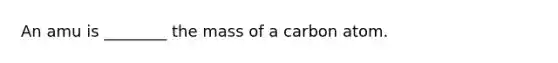 An amu is ________ the mass of a carbon atom.