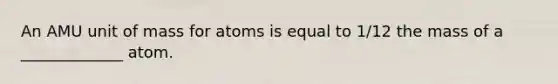 An AMU unit of mass for atoms is equal to 1/12 the mass of a _____________ atom.