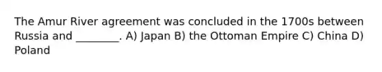 The Amur River agreement was concluded in the 1700s between Russia and ________. A) Japan B) the Ottoman Empire C) China D) Poland
