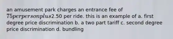 an amusement park charges an entrance fee of 75 per person plus2.50 per ride. this is an example of a. first degree price discrimination b. a two part tariff c. second degree price discrimination d. bundling