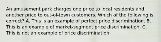 An amusement park charges one price to local residents and another price to out-of-town customers. Which of the following is correct? A. This is an example of perfect price discrimination. B. This is an example of market-segment price discrimination. C. This is not an example of price discrimination.