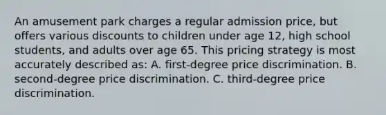 An amusement park charges a regular admission price, but offers various discounts to children under age 12, high school students, and adults over age 65. This pricing strategy is most accurately described as: A. first-degree price discrimination. B. second-degree price discrimination. C. third-degree price discrimination.