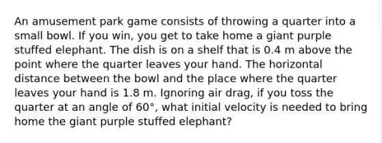 An amusement park game consists of throwing a quarter into a small bowl. If you win, you get to take home a giant purple stuffed elephant. The dish is on a shelf that is 0.4 m above the point where the quarter leaves your hand. The horizontal distance between the bowl and the place where the quarter leaves your hand is 1.8 m. Ignoring air drag, if you toss the quarter at an angle of 60°, what initial velocity is needed to bring home the giant purple stuffed elephant?