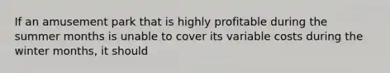If an amusement park that is highly profitable during the summer months is unable to cover its variable costs during the winter months, it should