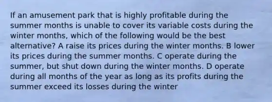 If an amusement park that is highly profitable during the summer months is unable to cover its variable costs during the winter months, which of the following would be the best alternative? A raise its prices during the winter months. B lower its prices during the summer months. C operate during the summer, but shut down during the winter months. D operate during all months of the year as long as its profits during the summer exceed its losses during the winter