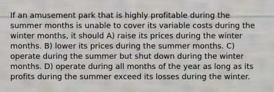 If an amusement park that is highly profitable during the summer months is unable to cover its variable costs during the winter months, it should A) raise its prices during the winter months. B) lower its prices during the summer months. C) operate during the summer but shut down during the winter months. D) operate during all months of the year as long as its profits during the summer exceed its losses during the winter.