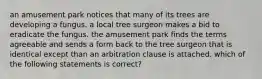 an amusement park notices that many of its trees are developing a fungus. a local tree surgeon makes a bid to eradicate the fungus. the amusement park finds the terms agreeable and sends a form back to the tree surgeon that is identical except than an arbitration clause is attached. which of the following statements is correct?