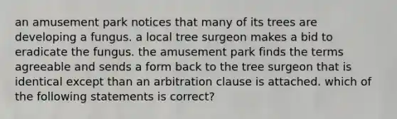 an amusement park notices that many of its trees are developing a fungus. a local tree surgeon makes a bid to eradicate the fungus. the amusement park finds the terms agreeable and sends a form back to the tree surgeon that is identical except than an arbitration clause is attached. which of the following statements is correct?