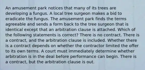 An amusement park notices that many of its trees are developing a fungus. A local tree surgeon makes a bid to eradicate the fungus. The amusement park finds the terms agreeable and sends a form back to the tree surgeon that is identical except that an arbitration clause is attached. Which of the following statements is correct? There is no contract. There is a contract, and the arbitration clause is included. Whether there is a contract depends on whether the contractor limited the offer to its own terms. A court must immediately determine whether arbitration is in the deal before performance can begin. There is a contract, but the arbitration clause is out.