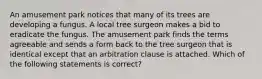 An amusement park notices that many of its trees are developing a fungus. A local tree surgeon makes a bid to eradicate the fungus. The amusement park finds the terms agreeable and sends a form back to the tree surgeon that is identical except that an arbitration clause is attached. Which of the following statements is correct?