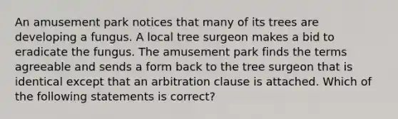 An amusement park notices that many of its trees are developing a fungus. A local tree surgeon makes a bid to eradicate the fungus. The amusement park finds the terms agreeable and sends a form back to the tree surgeon that is identical except that an arbitration clause is attached. Which of the following statements is correct?