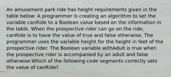 An amusement park ride has height requirements given in the table below: A programmer is creating an algorithm to set the variable canRide to a Boolean value based on the information in the table. When the prospective rider can go on the ride, canRide is to have the value of true and false otherwise. The programmer uses the variable height for the height in feet of the prospective rider. The Boolean variable withAdult is true when the prospective rider is accompanied by an adult and false otherwise.Which of the following code segments correctly sets the value of canRide?