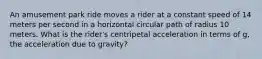 An amusement park ride moves a rider at a constant speed of 14 meters per second in a horizontal circular path of radius 10 meters. What is the rider's centripetal acceleration in terms of g, the acceleration due to gravity?