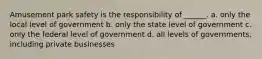 Amusement park safety is the responsibility of ______. a. only the local level of government b. only the state level of government c. only the federal level of government d. all levels of governments, including private businesses