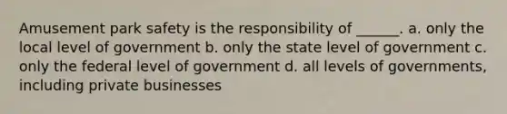 Amusement park safety is the responsibility of ______. a. only the local level of government b. only the state level of government c. only the federal level of government d. all levels of governments, including private businesses