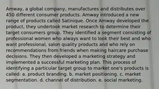 Amway, a global company, manufactures and distributes over 450 different consumer products. Amway introduced a new range of products called Satinique. Once Amway developed the product, they undertook market research to determine their target consumers group. They identified a segment consisting of professional women who always want to look their best and who want professional, salon quality products and who rely on recommendations from friends when making haircare purchase decisions. They then developed a marketing strategy and implemented a successful marketing plan. This process of identifying a particular target group to market one's products is called: a. product branding. b. market positioning. c. market segmentation. d. channel of distribution. e. social marketing.