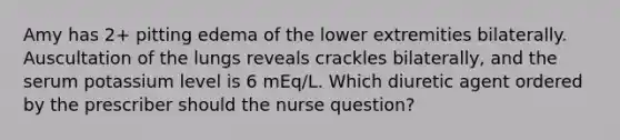 Amy has 2+ pitting edema of the lower extremities bilaterally. Auscultation of the lungs reveals crackles bilaterally, and the serum potassium level is 6 mEq/L. Which diuretic agent ordered by the prescriber should the nurse question?