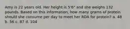 Amy is 22 years old. Her height is 5'6" and she weighs 132 pounds. Based on this information, how many grams of protein should she consume per day to meet her RDA for protein? a. 48 b. 56 c. 87 d. 104