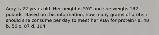 Amy is 22 years old. Her height is 5'6" and she weighs 132 pounds. Based on this information, how many grams of protein should she consume per day to meet her RDA for protein? a. 48 b. 56 c. 87 d. 104