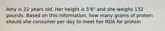 Amy is 22 years old. Her height is 5'6" and she weighs 132 pounds. Based on this information, how many grams of protein should she consumer per day to meet her RDA for protein