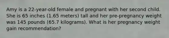 Amy is a 22-year-old female and pregnant with her second child. She is 65 inches (1.65 meters) tall and her pre-pregnancy weight was 145 pounds (65.7 kilograms). What is her pregnancy weight gain recommendation?