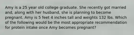 Amy is a 25 year old college graduate. She recently got married and, along with her husband, she is planning to become pregnant. Amy is 5 feet 4 inches tall and weights 132 lbs. Which of the following would be the most appropriate recommendation for protein intake once Amy becomes pregnant?