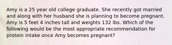 Amy is a 25 year old college graduate. She recently got married and along with her husband she is planning to become pregnant. Amy is 5 feet 4 inches tall and weights 132 lbs. Which of the following would be the most appropriate recommendation for protein intake once Amy becomes pregnant?