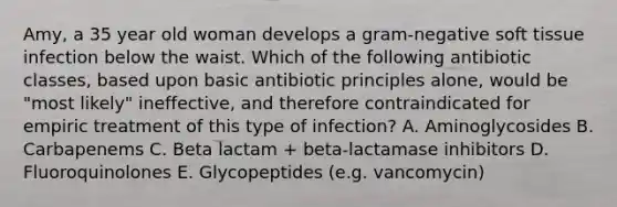 Amy, a 35 year old woman develops a gram-negative soft tissue infection below the waist. Which of the following antibiotic classes, based upon basic antibiotic principles alone, would be "most likely" ineffective, and therefore contraindicated for empiric treatment of this type of infection? A. Aminoglycosides B. Carbapenems C. Beta lactam + beta-lactamase inhibitors D. Fluoroquinolones E. Glycopeptides (e.g. vancomycin)