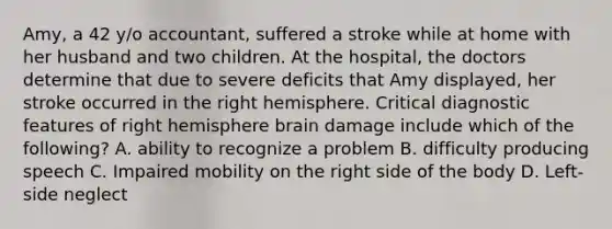 Amy, a 42 y/o accountant, suffered a stroke while at home with her husband and two children. At the hospital, the doctors determine that due to severe deficits that Amy displayed, her stroke occurred in the right hemisphere. Critical diagnostic features of right hemisphere brain damage include which of the following? A. ability to recognize a problem B. difficulty producing speech C. Impaired mobility on the right side of the body D. Left-side neglect