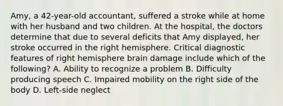 Amy, a 42-year-old accountant, suffered a stroke while at home with her husband and two children. At the hospital, the doctors determine that due to several deficits that Amy displayed, her stroke occurred in the right hemisphere. Critical diagnostic features of right hemisphere brain damage include which of the following? A. Ability to recognize a problem B. Difficulty producing speech C. Impaired mobility on the right side of the body D. Left-side neglect