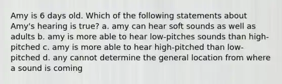 Amy is 6 days old. Which of the following statements about Amy's hearing is true? a. amy can hear soft sounds as well as adults b. amy is more able to hear low-pitches sounds than high-pitched c. amy is more able to hear high-pitched than low-pitched d. any cannot determine the general location from where a sound is coming